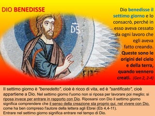 II settimo giorno è "benedetto", cioè è ricco di vita, ed è "santificato", cioè
appartiene a Dio. Nel settimo giorno l'uomo non si riposa per lavorare poi meglio; si
riposa invece per entrare in rapporto con Dio. Riposarsi con Dio il settimo giorno
significa comprendere che il senso della creazione sta proprio qui, nel vivere con Dio,
come ha ben compreso l'autore della lettera agli Ebrei (Eb 4,4-11).
Entrare nel settimo giorno significa entrare nel tempo di Dio.
Dio benedisse il
settimo giorno e lo
consacrò, perché in
esso aveva cessato
da ogni lavoro che
egli aveva
fatto creando.
Queste sono le
origini del cielo
e della terra,
quando vennero
creati. (Gen 2, 2-4)
DIO BENEDISSE
 
