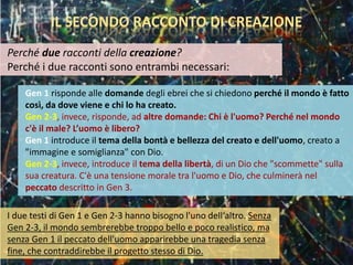 Gen 1 risponde alle domande degli ebrei che si chiedono perché il mondo è fatto
così, da dove viene e chi lo ha creato.
Gen 2-3, invece, risponde, ad altre domande: Chi è l'uomo? Perché nel mondo
c'è il male? L’uomo è libero?
Gen 1 introduce il tema della bontà e bellezza del creato e dell'uomo, creato a
"immagine e somiglianza" con Dio.
Gen 2-3, invece, introduce il tema della libertà, di un Dio che "scommette" sulla
sua creatura. C'è una tensione morale tra l'uomo e Dio, che culminerà nel
peccato descritto in Gen 3.
IL SECONDO RACCONTO DI CREAZIONE
Perché due racconti della creazione?
Perché i due racconti sono entrambi necessari:
I due testi di Gen 1 e Gen 2-3 hanno bisogno l'uno dell‘altro. Senza
Gen 2-3, il mondo sembrerebbe troppo bello e poco realistico, ma
senza Gen 1 il peccato dell'uomo apparirebbe una tragedia senza
fine, che contraddirebbe il progetto stesso di Dio.
 