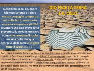 Con i capp. 2-4 della Genesi lo stile e il genere letterario si modificano profondamente
rispetto a Gen 1, un poema liturgico. Il tono è meno solenne, meno ritmico, ma più
narrativo. Siamo di fronte ad uno stile sapienziale, di tipo «mitopoietico» e con un
intento chiaramente didattico: si vuole insegnare qualcosa sul mondo, qualcosa che
però non è storia passata, ma mito, quindi verità valida per ogni generazione, verità
valida in quanto tale.
Nel giorno in cui il Signore
Dio fece la terra e il cielo
nessun cespuglio campestre
era sulla terra, nessuna erba
campestre era spuntata, perché
il Signore Dio non aveva fatto
piovere sulla terra e non c’era
uomo che lavorasse il suolo,
ma una polla d’acqua
sgorgava dalla terra e irrigava
tutto il suolo. (Gen 2, 4-6)
 