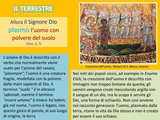 Allora il Signore Dio
plasmò l’uomo con
polvere del suolo
(Gen, 2, 7)
L'azione di Dio è descritta con il
verbo che normalmente viene
usato per l'azione del vasaio,
"plasmare"; l'uomo è una creatura
fragile, modellata con la polvere
dalle mani sapienti di Dio. II
termine "suolo " è in ebraico
'adamah, mentre il termine
"essere umano" è invece ha'adam;
già nel nome, l'uomo è legato, con
questo gioco di parole, al suo luogo
di origine, la terra.
Nei miti dei popoli vicini, ad esempio in Enuma
Elish, la creazione dell'uomo è descritta con
immagini non troppo lontane da questa; gli
uomini vengono creati mescolando argilla con
il sangue di un dio, ma lo scopo è servire gli
Dei, una forma di schiavitù. Non così avviene
nel racconto genesiaco: l'uomo, plasmato dalla
terra, riceve la vita da Dio stesso e non è creato
per essere il suo schiavo.
IL TERRESTRE
Creazione dell’uomo. Mosaici di S. Marco, Venezia
 