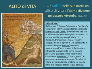 -
… e soffiò nelle sue narici un
alito di vita e l’uomo divenne
un essere vivente.(Gen, 2,7)
”Alito di vita”
Dall’ebraico “nishmah” rimanda al “soffiare” e
“respirare”. Nell’A.T. questo termine indica la
spiritualità dell’uomo, cioè un dono che Dio
fa all’uomo per permettergli di conoscere, di
entrare in relazione con gli altri e con Lui
stesso. L’altro termine, invece, “ruah” =
“vento”, indica lo Spirito di Dio. Quest’alito di
vita non designa “l’anima” (termine
sconosciuto all’autore sacro; infatti è stato
introdotto tardivamente con la filosofia
greca), ma qualcosa simile a ciò che noi
chiamiamo “coscienza”. L’uomo, perciò, è
contemporaneamente legato a Dio (alito di
vita) e al mondo (argilla-materia), e questa
unità è la sua grandezza e la sua bellezza.
ALITO di VITA
 