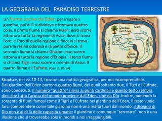Un fiume usciva da Eden per irrigare il
giardino, poi di lì si divideva e formava quattro
corsi. Il primo fiume si chiama Pison: esso scorre
attorno a tutta la regione di Avìla, dove si trova
l’oro e l’oro di quella regione è fino; vi si trova
pure la resina odorosa e la pietra d’ònice. Il
secondo fiume si chiama Ghicon: esso scorre
attorno a tutta la regione d’Etiopia. Il terzo fiume
si chiama Tigri: esso scorre a oriente di Assur. Il
quarto fiume è l’Eufrate. (Gen 2, 10-14)
Stupisce, nei vv. 10-14, trovare una notizia geografica, per noi incomprensibile.
Dal giardino dell'Eden partono quattro fiumi, dei quali soltanto due, il Tigri e l'Eufrate,
sono conosciuti. Il numero "quattro" rinvia ai punti cardinali e questo testo sembra
dirci che tutta l'acqua del mondo proviene dall'Eden, cioè da Dio. Inoltre, ponendo la
sorgente di fiumi famosi come il Tigri e l'Eufrate nel giardino dell‘Eden, il testo vuole
farci comprendere come tale giardino non è una realtà fuori dal mondo, il disegno di
Dio non è al di là delle capacità umane; il giardino è comunque "terrestre", non è una
illusione che si troverebbe solo in mondi a noi irraggiungibili.
LA GEOGRAFIA DEL PARADISO TERRESTRE
 