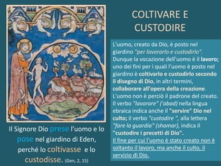 Il Signore Dio prese l’uomo e lo
pose nel giardino di Eden,
perché lo coltivasse e lo
custodisse. (Gen, 2, 15)
L'uomo, creato da Dio, è posto nel
giardino "per lavorarlo e custodirlo".
Dunque la vocazione dell'uomo è il lavoro;
uno dei fini per i quali l'uomo è posto nel
giardino è coltivarlo e custodirlo secondo
il disegno di Dio, in altri termini,
collaborare all'opera della creazione.
L'uomo non è perciò il padrone del creato.
Il verbo "lavorare" ('abad) nella lingua
ebraica indica anche il "servire" Dio nel
culto; il verbo "custodire ", alla lettera
"fare la guardia" (shamar), indica il
"custodire i precetti di Dio".
Il fine per cui l'uomo è stato creato non è
soltanto il lavoro, ma anche il culto, il
servizio di Dio.
COLTIVARE E
CUSTODIRE
 