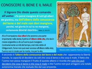 Alvs9compaionoduealbericheavrannounaparte
importantenellastoria;ilprimoèl'alberodellavita,chestain
mezzoalgiardinoedicuil'uomopuòmangiare.
Contrariamenteaimitideltempo,(nelmitodettodi
Ghilgamesh,l'eroenonpuòaveraccessoall'alberodellavita),
l'uomononècreatoperlamorte,maperlavita.
Il Signore Dio diede questo comando
all’uomo: «Tu potrai mangiare di tutti gli alberi
del giardino, ma dell’albero della conoscenza
del bene e del male non devi mangiare,
perché, nel giorno in cui tu ne mangerai,
certamente dovrai morire». (Gen, 2, 16-17)
Il secondo è l’albero della conoscenza del bene e del male che rappresenta la libertà
morale, la capacità di decidere da soli che cosa è bene e che cosa è male. Il fatto che
l'uomo non possa mangiare il frutto di questo albero ci ricorda che solo Dio può
decidere che cosa è bene e che cosa è male e che l'uomo non può arrogarsi una totale
autonomia morale che escluda Dio dal suo orizzonte.
Mosaico della Cappella Palatina, Palermo.
CONOSCERE IL BENE E IL MALE
 