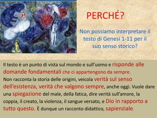 Non possiamo interpretare il
testo di Genesi 1-11 per il
suo senso storico?
Il testo è un punto di vista sul mondo e sull’uomo e risponde alle
domande fondamentali che ci appartengono da sempre.
Non racconta la storia delle origini, veicola verità sul senso
dell’esistenza, verità che valgono sempre, anche oggi. Vuole dare
una spiegazione del male, della fatica, dire verità sull’amore, la
coppia, il creato, la violenza, il sangue versato, e Dio in rapporto a
tutto questo. È dunque un racconto didattico, sapienziale.
PERCHÉ?
 