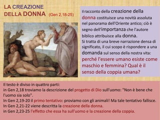 Ilracconto della creazione della
donna costituisce una novità assoluta
nel panorama dell'Oriente antico; ciò è
segno dell'importanza che l'autore
biblico attribuisce alla donna.
Si tratta di una breve narrazione densa di
significato, il cui scopo è rispondere a una
domanda sul senso della nostra vita:
perché l'essere umano esiste come
maschio e femmina? Qual è il
senso della coppia umana?
Il testo è diviso in quattro parti:
in Gen 2,18 troviamo la descrizione del progetto di Dio sull'uomo: "Non è bene che
l'uomo sia solo".
In Gen 2,19-20 il primo tentativo: proviamo con gli animali! Ma tale tentativo fallisce.
In Gen 2,21-22 viene descritta la creazione della donna.
in Gen 2,23-25 l'effetto che essa ha sull'uomo e la creazione della coppia.
LA CREAZIONE
DELLA DONNA (Gen 2,18-25)
 