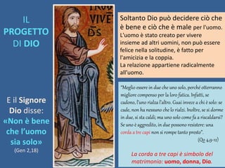 E il Signore
Dio disse:
«Non è bene
che l’uomo
sia solo»
(Gen 2,18)
Soltanto Dio può decidere ciò che
è bene e ciò che è male per l'uomo.
L'uomo è stato creato per vivere
insieme ad altri uomini, non può essere
felice nella solitudine, è fatto per
l'amicizia e la coppia.
La relazione appartiene radicalmente
all’uomo.
“Meglio essere in due che uno solo, perché otterranno
migliore compenso per la loro fatica. Infatti, se
cadono, l’uno rialza l’altro. Guai invece a chi è solo: se
cade, non ha nessuno che lo rialzi. Inoltre, se si dorme
in due, si sta caldi; ma uno solo come fa a riscaldarsi?
Se uno è aggredito, in due possono resistere: una
corda a tre capi non si rompe tanto presto”.
(Qo 4,9-12)
La corda a tre capi è simbolo del
matrimonio: uomo, donna, Dio.
IL
PROGETTO
DI DIO
 