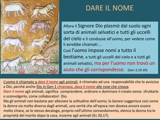 Allora il Signore Dio plasmò dal suolo ogni
sorta di animali selvatici e tutti gli uccelli
del cielo e li condusse all’uomo, per vedere come
li avrebbe chiamati …
Così l’uomo impose nomi a tutto il
bestiame, a tutti gli uccelli del cielo e a tutti gli
animali selvatici, ma per l’uomo non trovò un
aiuto che gli corrispondesse. (Gen 2,19-20)
L’uomo è chiamato a dare il nome agli animali, è chiamato ad una responsabilità che lo avvicina
a Dio, perché anche Dio in Gen 1 chiamava, dava il nome alle cose che creava.
Dare il nome agli animali, significa comprendere, ordinare e dominare il creato senza sfruttarlo
o sconvolgerlo, come collaboratori Dio.
Ma gli animali non bastano per alleviare la solitudine dell'uomo; la Genesi suggerisce così come
la donna sia molto diversa dagli animali, una verità che all'epoca non doveva ancora essere
molto chiara, se lo stesso decalogo, proprio nell'ultimo comandamento, elenca la donna tra le
proprietà del marito dopo la casa, insieme agli animali (Es 20,17).
DARE IL NOME
 