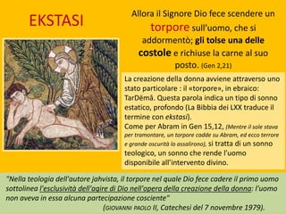 La creazione della donna avviene attraverso uno
stato particolare : il «torpore», in ebraico:
TarDëmâ. Questa parola indica un tipo di sonno
estatico, profondo (La Bibbia dei LXX traduce il
termine con ekstasi).
Come per Abram in Gen 15,12, (Mentre il sole stava
per tramontare, un torpore cadde su Abram, ed ecco terrore
e grande oscurità lo assalirono), si tratta di un sonno
teologico, un sonno che rende l’uomo
disponibile all’intervento divino.
Allora il Signore Dio fece scendere un
torpore sull’uomo, che si
addormentò; gli tolse una delle
costole e richiuse la carne al suo
posto. (Gen 2,21)
"Nella teologia dell'autore jahvista, il torpore nel quale Dio fece cadere il primo uomo
sottolinea l'esclusività dell'agire di Dio nell'opera della creazione della donna: l'uomo
non aveva in essa alcuna partecipazione cosciente"
(GIOVANNI PAOLO II, Catechesi del 7 novembre 1979).
EKSTASI
 