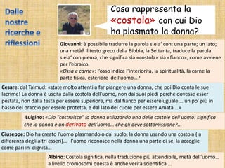Cosa rappresenta la
«costola» con cui Dio
ha plasmato la donna?
Giovanni: è possibile tradurre la parola s.ela‘ con: una parte; un lato;
una metà? Il testo greco della Bibbia, la Settanta, traduce la parola
s.ela‘ con pleurá, che significa sia «costola» sia «fianco», come avviene
per l’ebraico.
«Ossa e carne»: l’osso indica l’interiorità, la spiritualità, la carne la
parte fisica, esteriore dell’uomo…?
Cesare: dal Talmud: «state molto attenti a far piangere una donna, che poi Dio conta le sue
lacrime! La donna è uscita dalla costola dell’uomo, non dai suoi piedi perché dovesse esser
pestata, non dalla testa per essere superiore, ma dal fianco per essere uguale … un po’ più in
basso del braccio per essere protetta, e dal lato del cuore per essere Amata …»
Luigino: «Dio "costruisce" la donna utilizzando una delle costole dell'uomo: significa
che la donna è un derivato dell’uomo… che gli deve sottomissione?...
Giuseppe: Dio ha creato l’uomo plasmandolo dal suolo, la donna usando una costola ( a
differenza degli altri esseri)… l’uomo riconosce nella donna una parte di sé, la accoglie
come pari in dignità…
Albino: Costola significa, nella traduzione più attendibile, metà dell’uomo…
a livello cromosomi questa è anche verità scientifica …
 