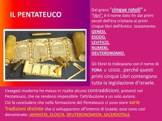 IL PENTATEUCO
Dal greco “cinque rotoli” o
“libri”, è il nome dato fin dai primi
secoli dell’era cristiana ai primi
cinque libri dell’Antico testamento:
GENESI,
ESODO,
LEVITICO,
NUMERI,
DEUTERONOMIO.
Gli Ebrei lo indicavano con il nome di
TORA o LEGGE , perché questi
primi cinque Libri contengono
tutta la legislazione d’Israele.
L’esegesi moderna ha messo in risalto alcune contraddizioni, presenti nel
Pentateuco, che ne rendono impossibile l’attribuzione a un solo autore.
Ciò fa concludere che nella formazione del Pentateuco ci sono stare varie
Tradizioni distinte che si svilupparono all’interno di Israele; esse sono così
denominate: JAHWISTA, ELOISTA, DEUTERONOMISTA, SACERDOTALE.
 