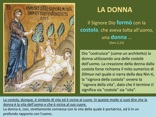 Il Signore Dio formò con la
costola, che aveva tolta all’uomo,
una donna …
(Gen 2,22)
Dio "costruisce" (come un architetto) la
donna utilizzando una delle costole
dell'uomo. La creazione della donna dalla
costola forse richiama il mito sumerico di
Dilmun nel quale si narra della dea Nin-ti,
la "signora della costola" ovvero la
"signora della vita", dato che il termine ti
significa sia "costola" sia "vita".
LA DONNA
La costola, dunque, è simbolo di vita ed è vicina al cuore. In questo modo si vuol dire che la
donna è la vita dell'uomo e che è vicina al suo cuore.
La donna è, così, strettamente connessa con la vita della quale è portatrice, ed è in un
profondo rapporto con l'uomo.
 