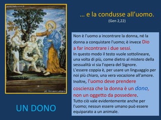 Non è l'uomo a incontrare la donna, né la
donna a conquistare l'uomo; è invece Dio
a far incontrare i due sessi.
In questo modo il testo vuole sottolineare,
una volta di più, come dietro al mistero della
sessualità vi sia l'opera del Signore.
L'essere coppia è, per usare un linguaggio per
noi più chiaro, una vera vocazione all'amore.
Inoltre, l'uomo deve prendere
coscienza che la donna è un dono,
non un oggetto da possedere.
Tutto ciò vale evidentemente anche per
l'uomo; nessun essere umano può essere
equiparato a un animale.
… e la condusse all’uomo.
(Gen 2,22)
UN DONO
 