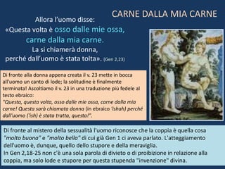 Allora l’uomo disse:
«Questa volta è osso dalle mie ossa,
carne dalla mia carne.
La si chiamerà donna,
perché dall’uomo è stata tolta». (Gen 2,23)
Di fronte alla donna appena creata il v. 23 mette in bocca
all'uomo un canto di lode; la solitudine è finalmente
terminata! Ascoltiamo il v. 23 in una traduzione più fedele al
testo ebraico:
"Questa, questa volta, osso dalle mie ossa, carne dalla mia
carne! Questa sarà chiamata donna (in ebraico 'ishah) perché
dall'uomo ('ish) è stata tratta, questa!".
Di fronte al mistero della sessualità l'uomo riconosce che la coppia è quella cosa
"molto buona" e "molto bella" di cui già Gen 1 ci aveva parlato. L'atteggiamento
dell'uomo è, dunque, quello dello stupore e della meraviglia.
In Gen 2,18-25 non c'è una sola parola di divieto o di proibizione in relazione alla
coppia, ma solo lode e stupore per questa stupenda "invenzione" divina.
CARNE DALLA MIA CARNE
 