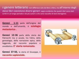 Genesi 1-11 parla dell’origine del
mondo e dell’umanità, è eziologia
metastorica .
Genesi 12-36 parla della storia dei
Patriarchi ma si avvale, tra l’altro, della
genealogia, della narrazione epica, della
leggenda, del racconto popolare e
aneddotico. E’ storia romanzata.
Genesi 37-50, la storia di Giuseppe, è
racconto sapienziale.
Il genere letterario non differisce solo da libro a libro, ma all’interno degli
stessi libri coesistono diversi generi: segno evidente che questi Libri sono stati
scritti in un lungo periodo e da più autori o che sono raccolte di testi eterogenei.
 