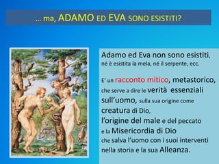 … ma, ADAMO ED EVA SONO ESISTITI?
Adamo ed Eva non sono esistiti,
né è esistita la mela, né il serpente, ecc.
E’ un racconto mitico, metastorico,
che serve a dire le verità essenziali
sull’uomo, sulla sua origine come
creatura di Dio,
l’origine del male e del peccato
e la Misericordia di Dio
che salva l’uomo con i suoi interventi
nella storia e la sua Alleanza.
 