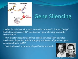 • Nobel Prize in Medicine 2006 awarded to Andrew Z. Fire and Craig C.
Mello for discovery of RNA interference - gene silencing by double-
stranded RNA
• RNA interference activated when double-stranded RNA activates
mechanism degrading mRNA, stopping production of protein of gene
corresponding to mRNA
• Gene is silenced, no protein of specified type is made




                                                          A. Fire     C. Mello
 