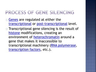 Genes are regulated at either the
transcriptional or post-transcriptional level.
Transcriptional gene silencing is the result of
histone modifications, creating an
environment of heterochromatin around a
gene that makes it inaccessible to
transcriptional machinery (RNA polymerase,
transcription factors, etc.).
 