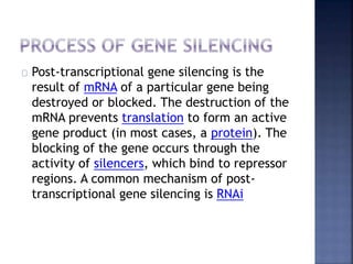 Post-transcriptional gene silencing is the
result of mRNA of a particular gene being
destroyed or blocked. The destruction of the
mRNA prevents translation to form an active
gene product (in most cases, a protein). The
blocking of the gene occurs through the
activity of silencers, which bind to repressor
regions. A common mechanism of post-
transcriptional gene silencing is RNAi
 