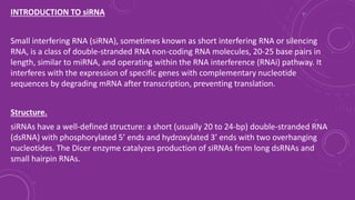 INTRODUCTION TO siRNA
Small interfering RNA (siRNA), sometimes known as short interfering RNA or silencing
RNA, is a class of double-stranded RNA non-coding RNA molecules, 20-25 base pairs in
length, similar to miRNA, and operating within the RNA interference (RNAi) pathway. It
interferes with the expression of specific genes with complementary nucleotide
sequences by degrading mRNA after transcription, preventing translation.
Structure.
siRNAs have a well-defined structure: a short (usually 20 to 24-bp) double-stranded RNA
(dsRNA) with phosphorylated 5’ ends and hydroxylated 3’ ends with two overhanging
nucleotides. The Dicer enzyme catalyzes production of siRNAs from long dsRNAs and
small hairpin RNAs.
 