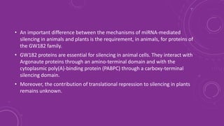• An important difference between the mechanisms of miRNA-mediated
silencing in animals and plants is the requirement, in animals, for proteins of
the GW182 family.
• GW182 proteins are essential for silencing in animal cells. They interact with
Argonaute proteins through an amino-terminal domain and with the
cytoplasmic poly(A)-binding protein (PABPC) through a carboxy-terminal
silencing domain.
• Moreover, the contribution of translational repression to silencing in plants
remains unknown.
 
