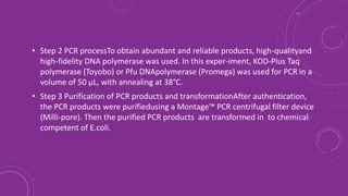 • Step 2 PCR processTo obtain abundant and reliable products, high-qualityand
high-fidelity DNA polymerase was used. In this exper-iment, KOD-Plus Taq
polymerase (Toyobo) or Pfu DNApolymerase (Promega) was used for PCR in a
volume of 50 μL, with annealing at 38°C.
• Step 3 Purification of PCR products and transformationAfter authentication,
the PCR products were purifiedusing a Montage™ PCR centrifugal filter device
(Milli-pore). Then the purified PCR products are transformed in to chemical
competent of E.coli.
 