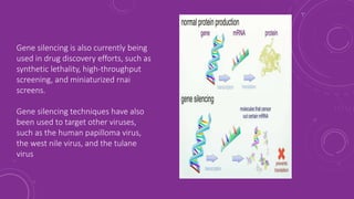 Gene silencing is also currently being
used in drug discovery efforts, such as
synthetic lethality, high-throughput
screening, and miniaturized rnai
screens.
Gene silencing techniques have also
been used to target other viruses,
such as the human papilloma virus,
the west nile virus, and the tulane
virus
 