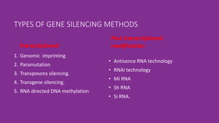TYPES OF GENE SILENCING METHODS
Transcriptional
1. Genomic imprinting
2. Paramutation
3. Transposons silencing.
4. Transgene silencing.
5. RNA directed DNA methylation
Post transcriptional
modification
• Antisence RNA technology
• RNAi technology
• Mi RNA
• Sh RNA
• Si RNA.
 