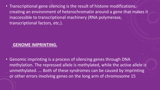 • Transcriptional gene silencing is the result of histone modifications,
creating an environment of heterochromatin around a gene that makes it
inaccessible to transcriptional machinery (RNA polymerase,
transcriptional factors, etc.).
GENOME IMPRINTING.
• Genomic imprinting is a process of silencing genes through DNA
methylation. The repressed allele is methylated, while the active allele is
unmethylated. ... Both of these syndromes can be caused by imprinting
or other errors involving genes on the long arm of chromosome 15
 