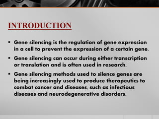 INTRODUCTION
 Gene silencing is the regulation of gene expression
in a cell to prevent the expression of a certain gene.
 Gene silencing can occur during either transcription
or translation and is often used in research.
 Gene silencing methods used to silence genes are
being increasingly used to produce therapeutics to
combat cancer and diseases, such as infectious
diseases and neurodegenerative disorders.
 