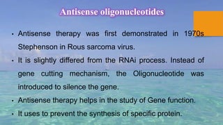 Antisense oligonucleotides
• Antisense therapy was first demonstrated in 1970s
Stephenson in Rous sarcoma virus.
• It is slightly differed from the RNAi process. Instead of
gene cutting mechanism, the Oligonucleotide was
introduced to silence the gene.
• Antisense therapy helps in the study of Gene function.
• It uses to prevent the synthesis of specific protein.
 