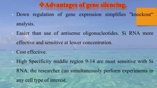 Advantages of gene silencing.
• Down regulation of gene expression simplifies "knockout“
analysis.
• Easier than use of antisense oligonucleotides. Si RNA more
effective and sensitive at lower concentration.
• Cost effective.
• High Specificity middle region 9-14 are most sensitive with Si
RNA, the researcher can simultaneously perform experiments in
any cell type of interest.
 