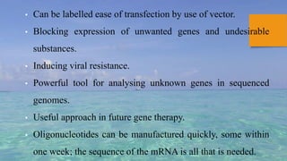 • Can be labelled ease of transfection by use of vector.
• Blocking expression of unwanted genes and undesirable
substances.
• Inducing viral resistance.
• Powerful tool for analysing unknown genes in sequenced
genomes.
• Useful approach in future gene therapy.
• Oligonucleotides can be manufactured quickly, some within
one week; the sequence of the mRNA is all that is needed.
 