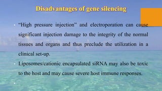 Disadvantages of gene silencing
• “High pressure injection” and electroporation can cause
significant injection damage to the integrity of the normal
tissues and organs and thus preclude the utilization in a
clinical set-up.
• Liposomes/cationic encapsulated siRNA may also be toxic
to the host and may cause severe host immune responses.
•
 