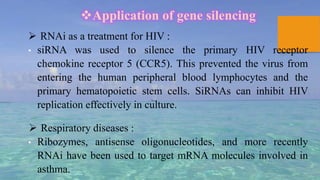 Application of gene silencing
 RNAi as a treatment for HIV :
• siRNA was used to silence the primary HIV receptor
chemokine receptor 5 (CCR5). This prevented the virus from
entering the human peripheral blood lymphocytes and the
primary hematopoietic stem cells. SiRNAs can inhibit HIV
replication effectively in culture.
 Respiratory diseases :
• Ribozymes, antisense oligonucleotides, and more recently
RNAi have been used to target mRNA molecules involved in
asthma.
 