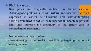  RNAi in cancer :
Ras genes are frequently mutated in human cancers.
Antiapoptotic proteins, such as clusterin and survivin, are often
expressed in cancer cells.Clusterin and survivin-targeting
siRNAs were used to reduce the number of antiapoptotic proteins
and, thus, increase the sensitivity of the cancer cells to
chemotherapy treatments.
 Neurodegenerative disorders :
• Gene silencing can be used to treat HD by targeting the mutant
huntingtin protein.
 