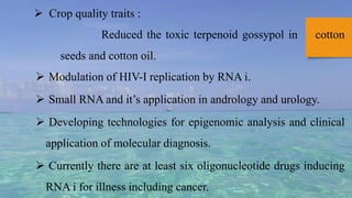  Crop quality traits :
Reduced the toxic terpenoid gossypol in cotton
seeds and cotton oil.
 Modulation of HIV-I replication by RNA i.
 Small RNA and it’s application in andrology and urology.
 Developing technologies for epigenomic analysis and clinical
application of molecular diagnosis.
 Currently there are at least six oligonucleotide drugs inducing
RNA i for illness including cancer.
 