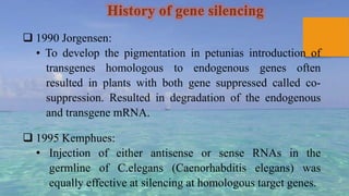History of gene silencing
 1990 Jorgensen:
• To develop the pigmentation in petunias introduction of
transgenes homologous to endogenous genes often
resulted in plants with both gene suppressed called co-
suppression. Resulted in degradation of the endogenous
and transgene mRNA.
 1995 Kemphues:
• Injection of either antisense or sense RNAs in the
germline of C.elegans (Caenorhabditis elegans) was
equally effective at silencing at homologous target genes.
 