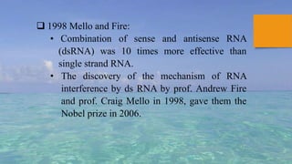  1998 Mello and Fire:
• Combination of sense and antisense RNA
(dsRNA) was 10 times more effective than
single strand RNA.
• The discovery of the mechanism of RNA
interference by ds RNA by prof. Andrew Fire
and prof. Craig Mello in 1998, gave them the
Nobel prize in 2006.
 