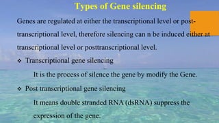 Types of Gene silencing
Genes are regulated at either the transcriptional level or post-
transcriptional level, therefore silencing can n be induced either at
transcriptional level or posttranscriptional level.
 Transcriptional gene silencing
It is the process of silence the gene by modify the Gene.
 Post transcriptional gene silencing
It means double stranded RNA (dsRNA) suppress the
expression of the gene.
 