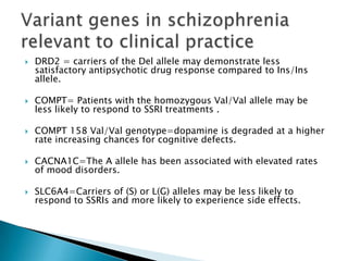    DRD2 = carriers of the Del allele may demonstrate less
    satisfactory antipsychotic drug response compared to Ins/Ins
    allele.

   COMPT= Patients with the homozygous Val/Val allele may be
    less likely to respond to SSRI treatments .

   COMPT 158 Val/Val genotype=dopamine is degraded at a higher
    rate increasing chances for cognitive defects.

   CACNA1C=The A allele has been associated with elevated rates
    of mood disorders.

   SLC6A4=Carriers of (S) or L(G) alleles may be less likely to
    respond to SSRIs and more likely to experience side effects.
 