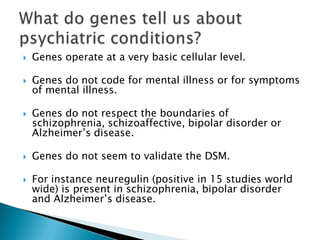    Genes operate at a very basic cellular level.

   Genes do not code for mental illness or for symptoms
    of mental illness.

   Genes do not respect the boundaries of
    schizophrenia, schizoaffective, bipolar disorder or
    Alzheimer’s disease.

   Genes do not seem to validate the DSM.

   For instance neuregulin (positive in 15 studies world
    wide) is present in schizophrenia, bipolar disorder
    and Alzheimer’s disease.
 