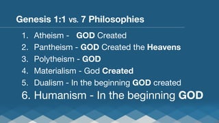 Genesis 1:1 VS. 7 Philosophies
1. 
2. 
3. 
4. 
5. 

Atheism - 
GOD Created
Pantheism - GOD Created the Heavens
Polytheism - GOD
Materialism - God Created
Dualism - In the beginning GOD created

6.  Humanism - In the beginning GOD

 