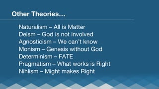 Other Theories…
Naturalism – All is Matter
Deism – God is not involved
Agnosticism – We can’t know
Monism – Genesis without God
Determinism – FATE
Pragmatism – What works is Right
Nihlism – Might makes Right


 