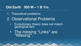 Old Earth 500 M – 1 B Yrs
1.  Theoretical problems:

2.  Observational Problems
• 

Evolutionary theory does not match
geological fact

•  The missing “Links” are
“Missing”.

 