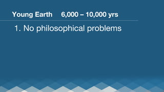 Young Earth 
 
6,000 – 10,000 yrs

1.  No philosophical problems

 