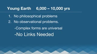 Young Earth 
 
6,000 – 10,000 yrs
1.  No philosophical problems
2.  No observational problems.




-Complex forms are universal


 
-No

Links Needed

 