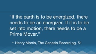 “If the earth is to be energized, there
needs to be an energizer. If it is to be
set into motion, there needs to be a
Prime Mover.”

- Henry Morris, The Genesis Record pg. 51

 