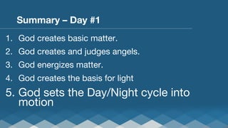 Summary – Day #1
1.  God creates basic matter.
2.  God creates and judges angels.
3.  God energizes matter.
4.  God creates the basis for light

5.  God sets the Day/Night cycle into
motion

 