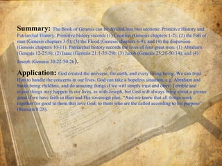Summary:  The Book of Genesis can be divided into two sections: Primitive History and Patriarchal History. Primitive history records (1) Creation (Genesis chapters 1-2); (2) the Fall of man (Genesis chapters 3-5); (3) the Flood (Genesis chapters 6-9); and (4) the dispersion (Genesis chapters 10-11). Patriarchal history records the lives of four great men: (1) Abraham (Genesis 12-25:8); (2) Isaac (Genesis 21:1-35-29); (3) Jacob (Genesis 25:21-50:14); and (4) Joseph (Genesis 30:22-50:26 ).  Application:  God created the universe, the earth, and every living being. We can trust Him to handle the concerns in our lives. God can take a hopeless situation, e.g. Abraham and Sarah being childless, and do amazing things if we will simply trust and obey. Terrible and unjust things may happen in our lives, as with Joseph, but God will always bring about a greater good if we have faith in Him and His sovereign plan. “And we know that all things work together for good to them that love God, to them who are the called according to his purpose” (Romans 8:28).  